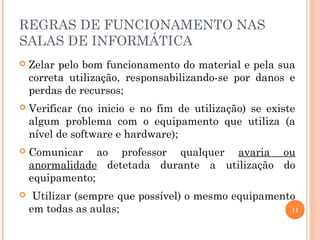 REGRAS DE FUNCIONAMENTO NAS
SALAS DE INFORMÁTICA
 Zelar pelo bom funcionamento do material e pela sua
correta utilização, responsabilizando-se por danos e
perdas de recursos;
 Verificar (no inicio e no fim de utilização) se existe
algum problema com o equipamento que utiliza (a
nível de software e hardware);
 Comunicar ao professor qualquer avaria ou
anormalidade detetada durante a utilização do
equipamento;
 Utilizar (sempre que possível) o mesmo equipamento
em todas as aulas; 11
 