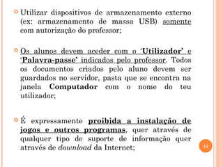 12
 Utilizar dispositivos de armazenamento externo
(ex: armazenamento de massa USB) somente
com autorização do professor;
 Os alunos devem aceder com o ‘Utilizador’ e
‘Palavra-passe’ indicados pelo professor. Todos
os documentos criados pelo aluno devem ser
guardados no servidor, pasta que se encontra na
janela Computador com o nome do teu
utilizador;
 É expressamente proibida a instalação de
jogos e outros programas, quer através de
qualquer tipo de suporte de informação quer
através de download da Internet;
 