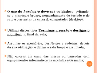  O uso do hardware deve ser cuidadoso, evitando-
se o manuseio brusco, nomeadamente do teclado e do
rato e o arrastar da caixa do computador (desktop);
 Utilizar dispositivos Terminar a sessão e desligar o
monitor, no final da aula;
 Arrumar os acessórios, periféricos e cadeiras, depois
da sua utilização, e deixar a sala limpa e arrumada;
 Não colocar em cima das mesas ou bancadas com
equipamentos informáticos as mochilas e/ou malas;
13
 