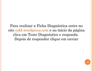 16
Para realizar a Ficha Diagnóstica entre no
site esfd.wordpress.com e no início da página
clica em Teste Diagnóstico e responda.
Depois de responder clique em enviar
 