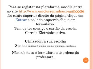17
Para se registar na plataforma moodle entre
no site http://www.esecferreiradias.org/moodle
No canto superior direito da página clique em
Entrar e no lado esquerdo clique em
formulário.
Tem de ter consigo o cartão da escola.
Correio Eletrónico ativo.
Utilizador: à sua escolha
Senha: minímo 8, maius, minus, números, carateres
Não submeta o formulário até ordens da
professora.
 