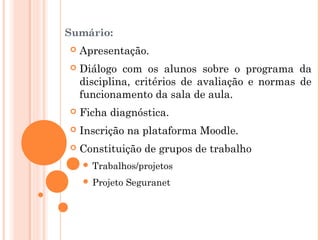 Sumário:
 Apresentação.
 Diálogo com os alunos sobre o programa da
disciplina, critérios de avaliação e normas de
funcionamento da sala de aula.
 Ficha diagnóstica.
 Inscrição na plataforma Moodle.
 Constituição de grupos de trabalho
 Trabalhos/projetos
 Projeto Seguranet
 