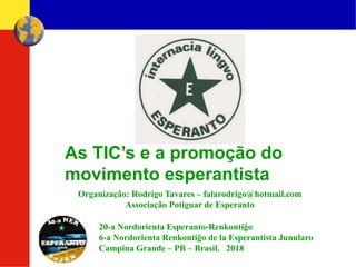 Organização: Rodrigo Tavares – falarodrigo@hotmail.com
Associação Potiguar de Esperanto
As TIC’s e a promoção do
movimento esperantista
20-a Nordorienta Esperanto-Renkontiĝo
6-a Nordorienta Renkontiĝo de la Esperantista Junularo
Campina Grande – PB – Brasil. 2018
 