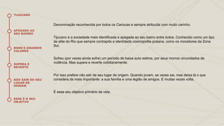 Denominação reconhecida por todos os Cariocas e sempre atribuída com muito carinho.
Tijucano é a sociedade mais identificada e apegada ao seu bairro entre todos. Conhecido como um tipo
de elite do Rio que sempre contrapôs a identidade cosmopolita praiana, como os moradores da Zona
Sul.
Sofreu (por vezes ainda sofre) um período de baixa auto estima, por seus morros circundados de
violência. Mas supera e reverte cotidianamente.
Por isso prefere não sair de seu lugar de origem. Quando jovem, as vezes sai, mas deixa lá o que
considera de mais importante: a sua família e uma legião de amigos. E muitas vezes volta.
É esse seu objetivo primário de vida.
TIJUCANO
APEGADO AO
SEU BAIRRO
BONS E GRANDES
VALORES
SUPERA E
REVERTE
NÃO SAIR DO SEU
LUGAR DE
ORIGEM
ESSE É O SEU
OBJETVO
 