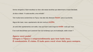 Somos obrigados a fazer escolhas na vida e são essas escolhas que determinam a nossa felicidade.
Já dizia o ditado: “A cada escolha, uma omissão”.
Tem muitos bons condomínios na Tijuca, mas eles não oferecem lazer para a sua família.
Alguns têm lazer, mas o apartamento não tem nenhum estilo.
Já outros têm apartamentos com estilo, mas que ficam muito longe de onde você quer viver.
E se você descobrisse que é possível viver num endereço que une localização, estilo e lazer ?
Agora você pode!
Chegou à Tijuca o empreendimento que tem tudo isso.
É condomínio. É clube. É tudo para você viver feliz para sempre.
 