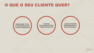 O QUE O SEU CLIENTE QUER?
MOBILIDADE TOTAL
E CONVENIÊNCIA DE
TODAS AS MANEIRAS
PLANTAS
INTELIGENTES PARA
TODOS OS ESTILOS
LAZER SUPERIOR,
INDENPENDENTE E
MULTIFUNCIONAL
 