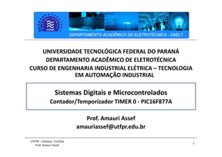 1
UTFPR – Campus Curitiba
Prof. Amauri Assef
UNIVERSIDADE TECNOLÓGICA FEDERAL DO PARANÁ
DEPARTAMENTO ACADÊMICO DE ELETROTÉCNICA
CURSO DE ENGENHARIA INDUSTRIAL ELÉTRICA – TECNOLOGIA
EM AUTOMAÇÃO INDUSTRIAL
Sistemas Digitais e Microcontrolados
Contador/Temporizador TIMER 0 - PIC16F877A
Prof. Amauri Assef
amauriassef@utfpr.edu.br
 