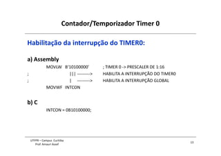 Contador/Temporizador Timer 0
13
UTFPR – Campus Curitiba
Prof. Amauri Assef
Habilitação da interrupção do TIMER0:
a) Assembly
MOVLW B‘10100000' ; TIMER 0 -> PRESCALER DE 1:16
; ||| ---------> HABILITA A INTERRUPÇÃO DO TIMER0
; | ---------> HABILITA A INTERRUPÇÃO GLOBAL
MOVWF INTCON
b) C
INTCON = 0B10100000;
 