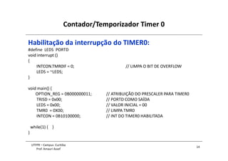 Contador/Temporizador Timer 0
14
UTFPR – Campus Curitiba
Prof. Amauri Assef
Habilitação da interrupção do TIMER0:
#define LEDS PORTD
void interrupt ()
{
INTCON.TMR0IF = 0; // LIMPA O BIT DE OVERFLOW
LEDS = ~LEDS;
}
void main() {
OPTION_REG = 0B000000011; // ATRIBUIÇÃO DO PRESCALER PARA TIMER0
TRISD = 0x00; // PORTD COMO SAÍDA
LEDS = 0x00; // VALOR INICIAL = 00
TMR0 = 0X00; // LIMPA TMR0
INTCON = 0B10100000; // INT DO TIMER0 HABILITADA
while(1) { }
}
 