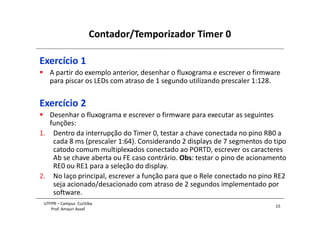 Contador/Temporizador Timer 0
15
UTFPR – Campus Curitiba
Prof. Amauri Assef
Exercício 1
 A partir do exemplo anterior, desenhar o fluxograma e escrever o firmware
para piscar os LEDs com atraso de 1 segundo utilizando prescaler 1:128.
Exercício 2
 Desenhar o fluxograma e escrever o firmware para executar as seguintes
funções:
1. Dentro da interrupção do Timer 0, testar a chave conectada no pino RB0 a
cada 8 ms (prescaler 1:64). Considerando 2 displays de 7 segmentos do tipo
catodo comum multiplexados conectado ao PORTD, escrever os caracteres
Ab se chave aberta ou FE caso contrário. Obs: testar o pino de acionamento
RE0 ou RE1 para a seleção do display.
2. No laço principal, escrever a função para que o Rele conectado no pino RE2
seja acionado/desacionado com atraso de 2 segundos implementado por
software.
 