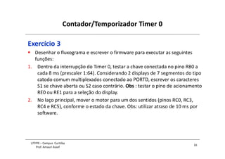 Contador/Temporizador Timer 0
16
UTFPR – Campus Curitiba
Prof. Amauri Assef
Exercício 3
 Desenhar o fluxograma e escrever o firmware para executar as seguintes
funções:
1. Dentro da interrupção do Timer 0, testar a chave conectada no pino RB0 a
cada 8 ms (prescaler 1:64). Considerando 2 displays de 7 segmentos do tipo
catodo comum multiplexados conectado ao PORTD, escrever os caracteres
S1 se chave aberta ou S2 caso contrário. Obs : testar o pino de acionamento
RE0 ou RE1 para a seleção do display.
2. No laço principal, mover o motor para um dos sentidos (pinos RC0, RC3,
RC4 e RC5), conforme o estado da chave. Obs: utilizar atraso de 10 ms por
software.
 