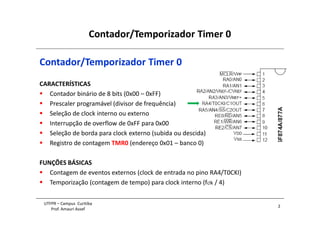 Contador/Temporizador Timer 0
2
UTFPR – Campus Curitiba
Prof. Amauri Assef
Contador/Temporizador Timer 0
CARACTERÍSTICAS
 Contador binário de 8 bits (0x00 – 0xFF)
 Prescaler programável (divisor de frequência)
 Seleção de clock interno ou externo
 Interrupção de overflow de 0xFF para 0x00
 Seleção de borda para clock externo (subida ou descida)
 Registro de contagem TMR0 (endereço 0x01 – banco 0)
FUNÇÕES BÁSICAS
 Contagem de eventos externos (clock de entrada no pino RA4/T0CKI)
 Temporização (contagem de tempo) para clock interno (fclk / 4)
 