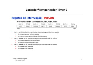 Contador/Temporizador Timer 0
6
UTFPR – Campus Curitiba
Prof. Amauri Assef
Registro de Interrupção - INTCON
 Bit 7 – GIE: Bit Global Interrupt Enable – Habilitação global das interrupções
 0 – Desabilita todas as interrupções
 1 – Habilita todas as interrupções desmascaradas
 Bit 5 – TMR0IE: Bit de habilitação da interrupção de overflow do TIMER0
 0 – Desabilita a interrupção do TMR0
 1 – Habilita a interrupção do TMR0
 Bit 2 – TMR0IF: Bit de sinalização da interrupção de overflow do TIMER0
 0 – TIMER0 sem overflow
 1 – TIMER0 com overflow
 