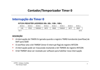 Contador/Temporizador Timer 0
7
UTFPR – Campus Curitiba
Prof. Amauri Assef
Interrupção do Timer 0
DESCRIÇÃO
 A interrupção do TIMER 0 é gerada quando o registro TMR0 transborda (overflow) de
0xFF para 0x00
 O overflow seta o bit TMR0IF (timer 0 interrupt flag) do registro INTCON
 A interrupção pode ser mascarada resetando o bit TMR0IE do registro INTCON
 O bit TMR0IF deve ser resetado por software para habilitar nova interrupção
 