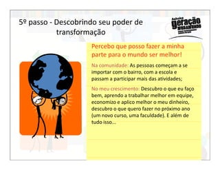 Percebo que posso fazer a minha
parte para o mundo ser melhor!
Na comunidade: As pessoas começam a se
importar com o bairro, com a escola e
passam a participar mais das atividades;
5º passo - Descobrindo seu poder de
transformação
No meu crescimento: Descubro o que eu faço
bem, aprendo a trabalhar melhor em equipe,
economizo e aplico melhor o meu dinheiro,
descubro o que quero fazer no próximo ano
(um novo curso, uma faculdade). E além de
tudo isso...
 