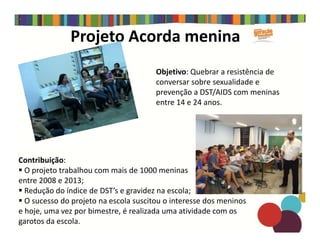 Projeto Acorda menina
Objetivo: Quebrar a resistência de
conversar sobre sexualidade e
prevenção a DST/AIDS com meninas
entre 14 e 24 anos.
Contribuição:
O projeto trabalhou com mais de 1000 meninas
entre 2008 e 2013;
Redução do índice de DST’s e gravidez na escola;
O sucesso do projeto na escola suscitou o interesse dos meninos
e hoje, uma vez por bimestre, é realizada uma atividade com os
garotos da escola.
 