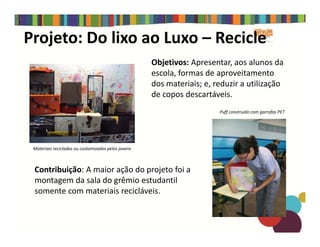 Projeto: Do lixo ao Luxo – Recicle
Objetivos: Apresentar, aos alunos da
escola, formas de aproveitamento
dos materiais; e, reduzir a utilização
de copos descartáveis.
Puff construído com garrafas PET
Contribuição: A maior ação do projeto foi a
montagem da sala do grêmio estudantil
somente com materiais recicláveis.
Materiais reciclados ou customizados pelos jovens
 