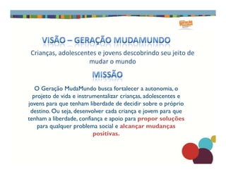 O Geração MudaMundo busca fortalecer a autonomia, o
Crianças, adolescentes e jovens descobrindo seu jeito de
mudar o mundo
O Geração MudaMundo busca fortalecer a autonomia, o
projeto de vida e instrumentalizar crianças, adolescentes e
jovens para que tenham liberdade de decidir sobre o próprio
destino. Ou seja, desenvolver cada criança e jovem para que
tenham a liberdade, confiança e apoio para propor soluções
para qualquer problema social e alcançar mudanças
positivas.
 