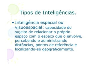 Tipos de Inteligências.
• Inteligência espacial ou
  visuoespacial: capacidade do
 sujeito de relacionar o próprio
 espaço com o espaço que o envolve,
 percebendo e administrando
 distâncias, pontos de referência e
 localizando-se geograficamente.
 