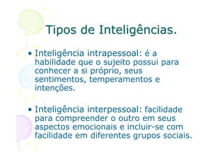 Tipos de Inteligências.
• Inteligência intrapessoal: é a
 habilidade que o sujeito possui para
 conhecer a si próprio, seus
 sentimentos, temperamentos e
 intenções.

• Inteligência interpessoal: facilidade
 para compreender o outro em seus
 aspectos emocionais e incluir-se com
 facilidade em diferentes grupos sociais.
 
