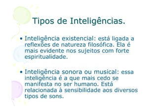 Tipos de Inteligências.

• Inteligência existencial: está ligada a
 reflexões de natureza filosófica. Ela é
 mais evidente nos sujeitos com forte
 espiritualidade.

• Inteligência sonora ou musical: essa
 inteligência é a que mais cedo se
 manifesta no ser humano. Está
 relacionada à sensibilidade aos diversos
 tipos de sons.
 