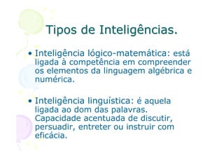 Tipos de Inteligências.
• Inteligência lógico-matemática: está
 ligada à competência em compreender
 os elementos da linguagem algébrica e
 numérica.

• Inteligência linguística: é aquela
 ligada ao dom das palavras.
 Capacidade acentuada de discutir,
 persuadir, entreter ou instruir com
 eficácia.
 