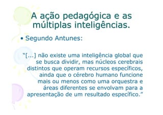 A ação pedagógica e as
   múltiplas inteligências.
• Segundo Antunes:

“[...] não existe uma inteligência global que
      se busca dividir, mas núcleos cerebrais
  distintos que operam recursos específicos,
       ainda que o cérebro humano funcione
       mais ou menos como uma orquestra e
         áreas diferentes se envolvam para a
  apresentação de um resultado específico.”
 