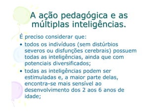 A ação pedagógica e as
   múltiplas inteligências.
É preciso considerar que:
• todos os indivíduos (sem distúrbios
  severos ou disfunções cerebrais) possuem
  todas as inteligências, ainda que com
  potenciais diversificados;
• todas as inteligências podem ser
  estimuladas e, a maior parte delas,
  encontra-se mais sensível ao
  desenvolvimento dos 2 aos 6 anos de
  idade;
 