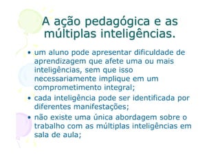 A ação pedagógica e as
    múltiplas inteligências.
• um aluno pode apresentar dificuldade de
  aprendizagem que afete uma ou mais
  inteligências, sem que isso
  necessariamente implique em um
  comprometimento integral;
• cada inteligência pode ser identificada por
  diferentes manifestações;
• não existe uma única abordagem sobre o
  trabalho com as múltiplas inteligências em
  sala de aula;
 