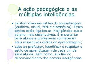 A ação pedagógica e as
    múltiplas inteligências.
• existem diversos estilos de aprendizagem
  (auditivo, visual, tátil e cinestésico). Esses
  estilos estão ligados as inteligências que o
  sujeito mais desenvolveu. É importante
  para alunos e professores conheceram
  seus respectivos estilos de aprendizagem;
• cabe ao professor, identificar e respeitar o
  estilo de aprendizagem de cada um de
  seus alunos, bem como, auxiliar no
  desenvolvimento das demais inteligências.
 