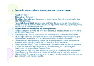 • Exemplo de atividade para envolver toda a classe.

•   Nível: 3ª Série
•   Disciplina: Ciências
•   Objetivo dos alunos: Aprender o processo da fotossíntese através das
    oito inteligências.
•   Material disponível: cartazes ou gráficos do processo da fotossíntese,
    várias fitas de áudio (ou CDs) musicais, aparelho de som, aquarelas, livros
    de ciências e mudas de plantas.
•   Procedimentos relativos às inteligências:
•   [Linguística] Ler o texto do livro que descreve a fotossíntese e aprender o
    vocabulário adequado.
•   [Visuoespacial] Pintar o processo da fotossíntese, utilizando aquarelas.
•   [Musical] Criar uma colagem musical com diferentes peças musicais que
    representem a seqüência dos passos envolvidos na fotossíntese.
•   [Intrapessoal] Escrever um tópico de diário que reflita uma experiência
    pessoalmente transformadora e compará-la à fotossíntese.
•   [Lógico-Matemática] Criar uma linha de tempo das etapas da fotossíntese.
•   [Corporal-Cinestésica] Representar, teatralmente, os “personagens”
    envolvidos no processo da fotossíntese.
•   [Interpessoal] Discutir, em pequenos grupos, o papel transformativo dos
    cloroplastos na fotossíntese e traçar paralelos com a vida dos alunos.
•   [Naturalista] Comparar mudas que crescem com luz suficiente com outras
    que crescem sem luz adequada.
 