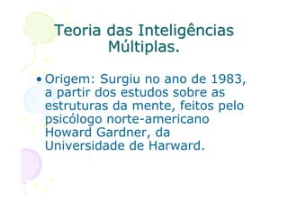 Teoria das Inteligências
         Múltiplas.

• Origem: Surgiu no ano de 1983,
  a partir dos estudos sobre as
  estruturas da mente, feitos pelo
  psicólogo norte-americano
  Howard Gardner, da
  Universidade de Harward.
 