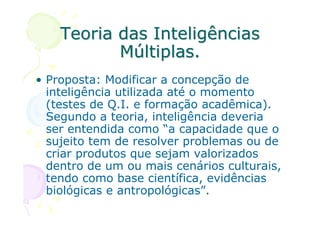 Teoria das Inteligências
           Múltiplas.
• Proposta: Modificar a concepção de
  inteligência utilizada até o momento
  (testes de Q.I. e formação acadêmica).
  Segundo a teoria, inteligência deveria
  ser entendida como “a capacidade que o
  sujeito tem de resolver problemas ou de
  criar produtos que sejam valorizados
  dentro de um ou mais cenários culturais,
  tendo como base científica, evidências
  biológicas e antropológicas”.
 