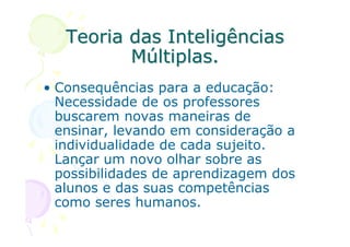 Teoria das Inteligências
          Múltiplas.
• Consequências para a educação:
  Necessidade de os professores
  buscarem novas maneiras de
  ensinar, levando em consideração a
  individualidade de cada sujeito.
  Lançar um novo olhar sobre as
  possibilidades de aprendizagem dos
  alunos e das suas competências
  como seres humanos.
 