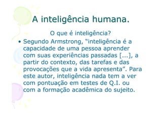 A inteligência humana.
            O que é inteligência?
• Segundo Armstrong, “inteligência é a
  capacidade de uma pessoa aprender
  com suas experiências passadas [...], a
  partir do contexto, das tarefas e das
  provocações que a vida apresenta”. Para
  este autor, inteligência nada tem a ver
  com pontuação em testes de Q.I. ou
  com a formação acadêmica do sujeito.
 