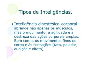 Tipos de Inteligências.

• Inteligência cinestésico-corporal:
 abrange não apenas os músculos,
 mas o movimento, a agilidade e a
 destreza das ações corporais amplas.
 Bem como, os movimentos finos do
 corpo e às sensações (tato, paladar,
 audição e olfato).
 