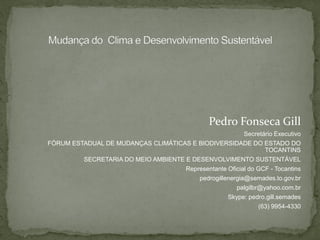 Pedro Fonseca Gill
Secretário Executivo
FÓRUM ESTADUAL DE MUDANÇAS CLIMÁTICAS E BIODIVERSIDADE DO ESTADO DO
TOCANTINS
SECRETARIA DO MEIO AMBIENTE E DESENVOLVIMENTO SUSTENTÁVEL
Representante Oficial do GCF - Tocantins
pedrogillenergia@semades.to.gov.br
palgilbr@yahoo.com.br
Skype: pedro.gill.semades
(63) 9954-4330
 