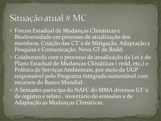 Fórum Estadual de Mudanças Climáticas e
Biodiversidade em processo de atualização dos
membros. Criação das CT´s de Mitigação, Adaptação e
Pesquisa e Comunicação. Novo GT de Redd;
 Colaborando com o processo de atualização da Lei e do
Plano Estadual de Mudanças Climáticas ( redd, etc,) e
Politica de Serviços Ambientais, por meio da UGP
responsável pelo Programa integrado sustentável com
recursos do Banco Mundial.
 A Semades participa do NAFC do MMA diversos GT´s
de registro e relato , inventário de emissões e de
Adaptação as Mudanças Climáticas.
 