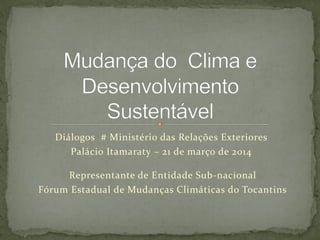 Diálogos # Ministério das Relações Exteriores
Palácio Itamaraty – 21 de março de 2014
Representante de Entidade Sub-nacional
Fórum Estadual de Mudanças Climáticas do Tocantins
 
