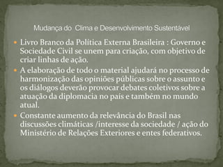  Livro Branco da Política Externa Brasileira : Governo e
Sociedade Civil se unem para criação, com objetivo de
criar linhas de ação.
 A elaboração de todo o material ajudará no processo de
harmonização das opiniões públicas sobre o assunto e
os diálogos deverão provocar debates coletivos sobre a
atuação da diplomacia no país e também no mundo
atual.
 Constante aumento da relevância do Brasil nas
discussões climáticas /interesse da sociedade / ação do
Ministério de Relações Exteriores e entes federativos.
 