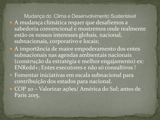  A mudança climática requer que desafiemos a
sabedoria convencional e mostremos onde realmente
estão os nossos interesses globais, nacional,
subnacionais, corporativo e locais;
 A importância de maior empoderamento dos entes
subnacionais nas agendas ambientais nacionais
(construção da estratégia e melhor engajamento) ex:
ENRedd+; Entes executores e não só consultivos !
 Fomentar iniciativas em escala subnacional para
contribuição dos estados para nacional.
 COP 20 – Valorizar ações/ América do Sul; antes de
Paris 2015.
 