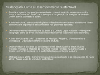  Brasil e a agenda das energias renováveis - consolidação do rumo a uma matriz
limpa e renovável - O Brasil como exemplo - na geração de energias renováveis
(hidro, eólica, biomassa e solar);
 A infra-estrutura , transportes e logística - desafios do crescimento sustentável - uma
economia em expansão e seus impactos nas próximas décadas;
 Os compromissos internacionais do Brasil e o Quadro Legal Nacional - Interação e
integração entre os níveis internacionais e federativos (nacional e sub-nacional) ;
 A infra-estrutura de MRV - Sistemas de Medição, Registro , Monitoramento e
Verificação - O Brasil preparando-se para o futuro;
 Oportunidades e desafios da cooperação entre setor publico e setor privado -
Políticas Publicas e Modelos de Parcerias Publico Privadas na Conservação e
Desenvolvimento Sustentável e sustentabilidade econômica também.
 O Brasil rumo a 2020 - Compromisso com sustentabilidade e as negociações de Paris
2015 - Nossa visão de um futuro sustentável;
 