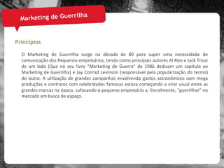 Marketing de Guerrilha Princípios O Marketing de Guerrilha surge na década de 80 para suprir uma necessidade de comunicação dos Pequenos empresários, tendo como principais autores Al Ries e Jack Trout de um lado (Que no seu livro “Marketing de Guerra” de 1986 dedicam um capítulo ao Marketing de Guerrilha) e Jay Conrad Levinson (responsável pela popularização do termo) do outro. A utilização de grandes campanhas envolvendo gastos astronômicos com mega produções e contratos com celebridades famosas estava começando a virar usual entre as grandes marcas na época, sufocando o pequeno empresário a, literalmente, “guerrilhar” no mercado em busca de espaço. 