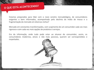 O QUE ESTÁ ACONTECENDO? Estamos preparados para lidar com o novo cenário mercadológico, de consumidores exigentes e bem informados, acompanhado pelo declínio da mídia de massa e a fragmentação do mercado em diversos nichos? Mercado em constantes transformações, com surgimento de um consumidor cada vez mais rigoroso e com cada vez mais opções de produtos e serviços. Era da informação, onde tudo pode estar ao alcance do consumidor, assim, os consumidores modernos, ativos e não mais passivos, querem ser correspondidos e respeitados. 