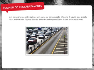 FUGINDO DO ENGARRAFAMENTO Um planejamento estratégico e um plano de comunicação eficiente é aquele que propõe rotas alternativas, fugindo do caos e mesmice em que todos os outros estão apostando. 