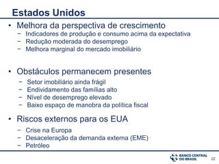 Estados Unidos
• Melhora da perspectiva de crescimento
  − Indicadores de produção e consumo acima da expectativa
  − Redução moderada do desemprego
  − Melhora marginal do mercado imobiliário


• Obstáculos permanecem presentes
  −   Setor imobiliário ainda frágil
  −   Endividamento das famílias alto
  −   Nível de desemprego elevado
  −   Baixo espaço de manobra da política fiscal

• Riscos externos para os EUA
  − Crise na Europa
  − Desaceleração da demanda externa (EME)
  − Petróleo
                                                             22
 