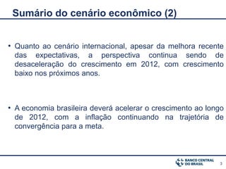 Sumário do cenário econômico (2)


• Quanto ao cenário internacional, apesar da melhora recente
 das expectativas, a perspectiva continua sendo de
 desaceleração do crescimento em 2012, com crescimento
 baixo nos próximos anos.



• A economia brasileira deverá acelerar o crescimento ao longo
 de 2012, com a inflação continuando na trajetória de
 convergência para a meta.



                                                            3
 