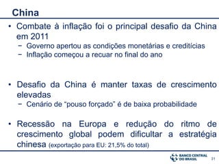 China
• Combate à inflação foi o principal desafio da China
  em 2011
  − Governo apertou as condições monetárias e creditícias
  − Inflação começou a recuar no final do ano



• Desafio da China é manter taxas de crescimento
  elevadas
  − Cenário de “pouso forçado” é de baixa probabilidade

• Recessão na Europa e redução do ritmo de
  crescimento global podem dificultar a estratégia
  chinesa (exportação para EU: 21,5% do total)
                                                            31
 