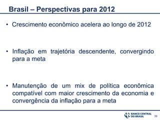 Brasil – Perspectivas para 2012

• Crescimento econômico acelera ao longo de 2012



• Inflação em trajetória descendente, convergindo
  para a meta



• Manutenção de um mix de política econômica
  compatível com maior crescimento da economia e
  convergência da inflação para a meta

                                                    39
 