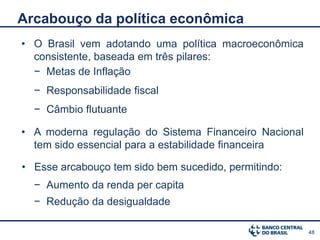 Arcabouço da política econômica
• O Brasil vem adotando uma política macroeconômica
  consistente, baseada em três pilares:
  − Metas de Inflação
  − Responsabilidade fiscal
  − Câmbio flutuante

• A moderna regulação do Sistema Financeiro Nacional
  tem sido essencial para a estabilidade financeira

• Esse arcabouço tem sido bem sucedido, permitindo:
  − Aumento da renda per capita
  − Redução da desigualdade

                                                       48
 